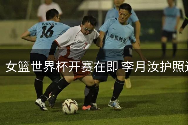 女篮世界杯开赛在即 李月汝护照遗失打乱中国女篮部署