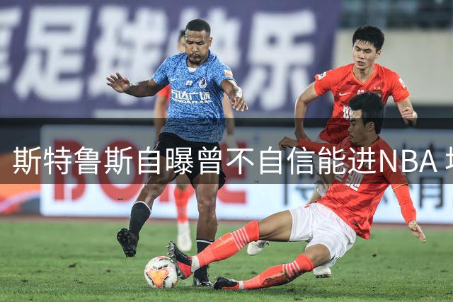 斯特鲁斯自曝曾不自信能进NBA 坦言联盟并非初心目标